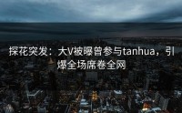 探花突发：大V被曝曾参与tanhua，引爆全场席卷全网