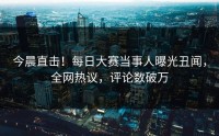 今晨直击！每日大赛当事人曝光丑闻，全网热议，评论数破万