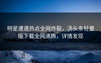 明星遭遇热点全网炸裂，汤头条轻量版下载全网沸腾，详情发现