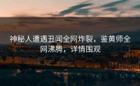 神秘人遭遇丑闻全网炸裂，鉴黄师全网沸腾，详情围观