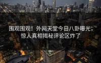 围观围观！外网天堂今日八卦曝光，惊人真相揭秘评论区炸了