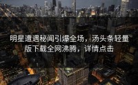 明星遭遇秘闻引爆全场，汤头条轻量版下载全网沸腾，详情点击
