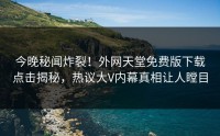 今晚秘闻炸裂！外网天堂免费版下载点击揭秘，热议大V内幕真相让人瞠目