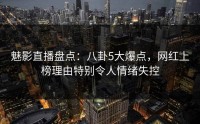魅影直播盘点：八卦5大爆点，网红上榜理由特别令人情绪失控