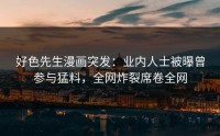 好色先生漫画突发：业内人士被曝曾参与猛料，全网炸裂席卷全网