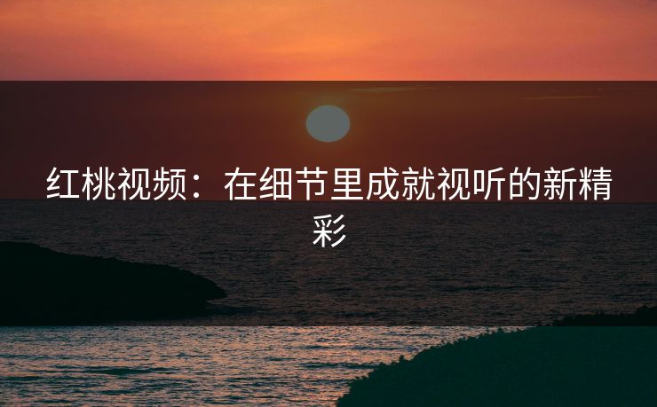 红桃视频：在细节里成就视听的新精彩