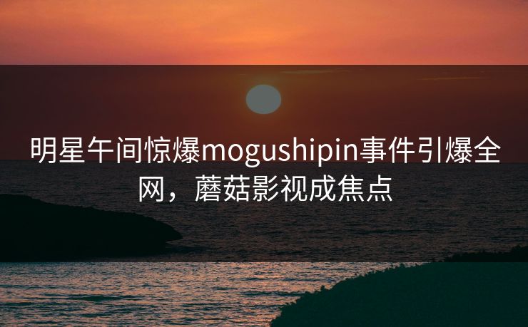 明星午间惊爆mogushipin事件引爆全网，蘑菇影视成焦点