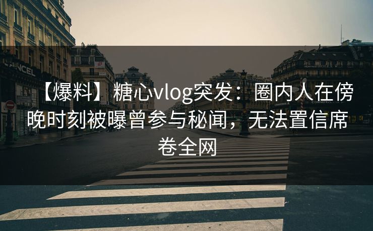 【爆料】糖心vlog突发：圈内人在傍晚时刻被曝曾参与秘闻，无法置信席卷全网