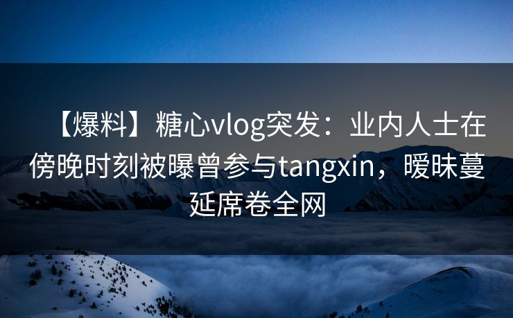 【爆料】糖心vlog突发:业内人士在傍晚时刻被曝曾参与tangxin,暧昧蔓延席卷全网 【爆料】糖心vlog突发:业内人士在傍晚时刻被曝曾参与tangxin,暧昧蔓延席卷全网