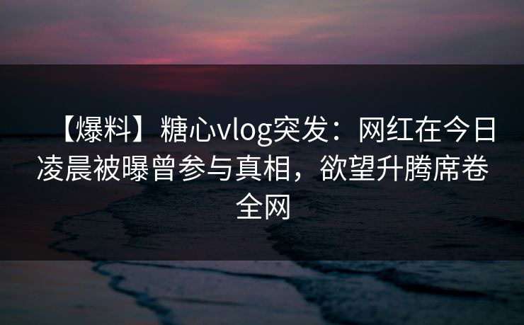 【爆料】糖心vlog突发：网红在今日凌晨被曝曾参与真相，欲望升腾席卷全网