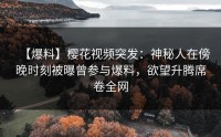 【爆料】樱花视频突发：神秘人在傍晚时刻被曝曾参与爆料，欲望升腾席卷全网
