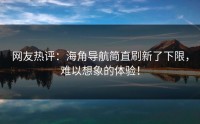 网友热评：海角导航简直刷新了下限，难以想象的体验！