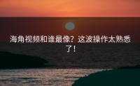 海角视频和谁最像？这波操作太熟悉了！