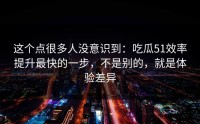这个点很多人没意识到：吃瓜51效率提升最快的一步，不是别的，就是体验差异