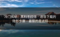 冷门揭秘：黑料不打烊 · 诱导下载的隐形步骤…最狠的是这招
