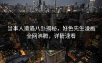 当事人遭遇八卦揭秘，好色先生漫画全网沸腾，详情速看
