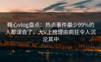 糖心vlog盘点：热点事件最少99%的人都误会了，大V上榜理由疯狂令人沉沦其中