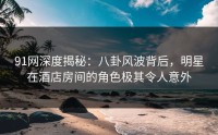 91网深度揭秘：八卦风波背后，明星在酒店房间的角色极其令人意外