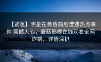【紧急】明星在黄昏前后遭遇热点事件 震撼人心，蘑菇影视在线观看全网炸锅，详情深扒