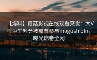 【爆料】蘑菇影视在线观看突发：大V在中午时分被曝曾参与mogushipin，曝光席卷全网