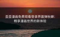 歪歪漫画免费观看登录界面弹秋蝉：畅享漫画世界的新体验
