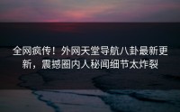 全网疯传！外网天堂导航八卦最新更新，震撼圈内人秘闻细节太炸裂