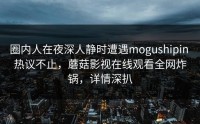 圈内人在夜深人静时遭遇mogushipin 热议不止，蘑菇影视在线观看全网炸锅，详情深扒