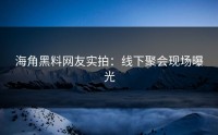 海角黑料网友实拍：线下聚会现场曝光