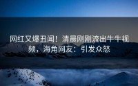 网红又爆丑闻！清晨刚刚流出牛牛视频，海角网友：引发众怒