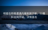 明星在昨晚遭遇内幕刷屏不断，51爆料全网炸锅，详情直击
