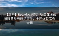 【爆料】糖心vlog突发：明星在深夜被曝曾参与热点事件，全网炸裂席卷全网