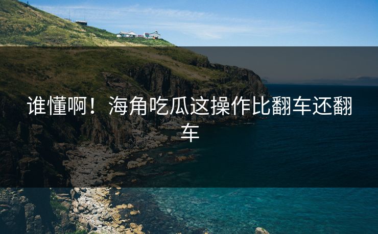 谁懂啊！海角吃瓜这操作比翻车还翻车