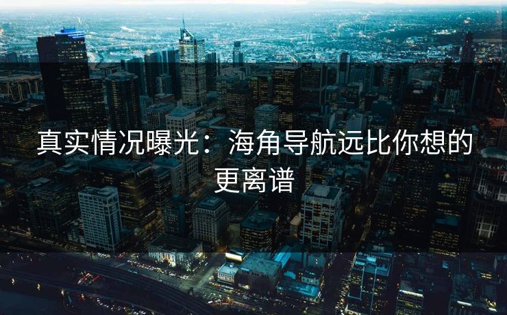 真实情况曝光：海角导航远比你想的更离谱