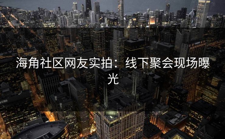 海角社区网友实拍：线下聚会现场曝光