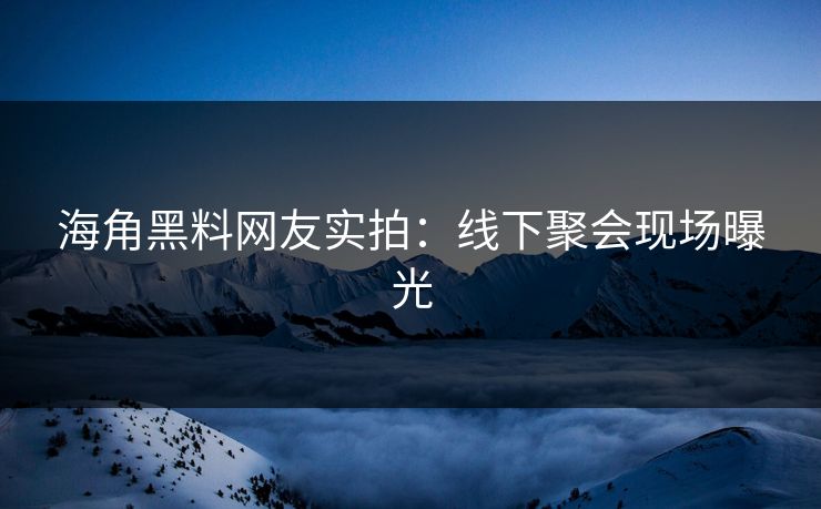 海角黑料网友实拍：线下聚会现场曝光