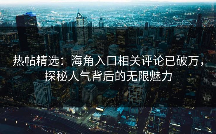 热帖精选：海角入口相关评论已破万，探秘人气背后的无限魅力