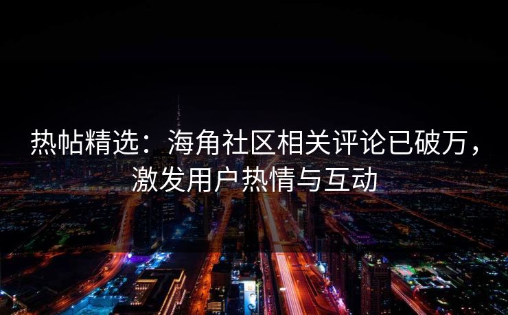 热帖精选：海角社区相关评论已破万，激发用户热情与互动
