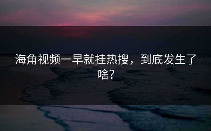 海角视频一早就挂热搜，到底发生了啥？