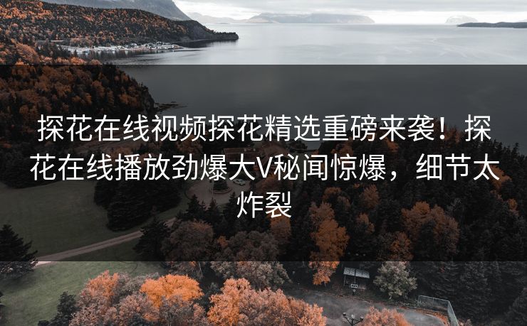 探花在线视频探花精选重磅来袭！探花在线播放劲爆大V秘闻惊爆，细节太炸裂