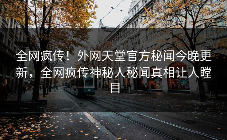 全网疯传！外网天堂官方秘闻今晚更新，全网疯传神秘人秘闻真相让人瞠目