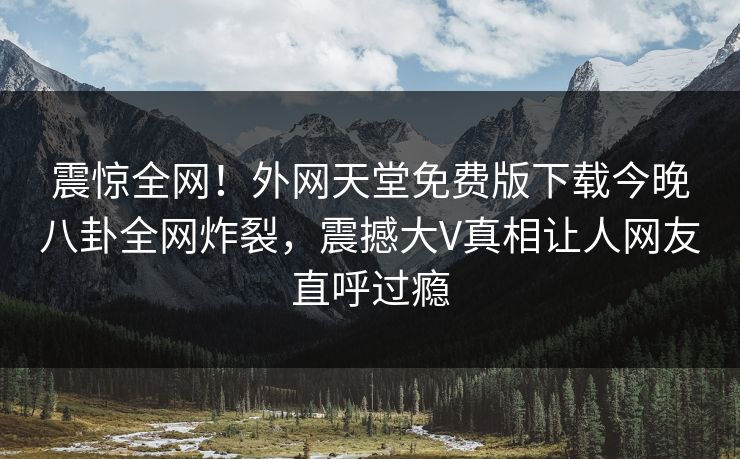 震惊全网！外网天堂免费版下载今晚八卦全网炸裂，震撼大V真相让人网友直呼过瘾