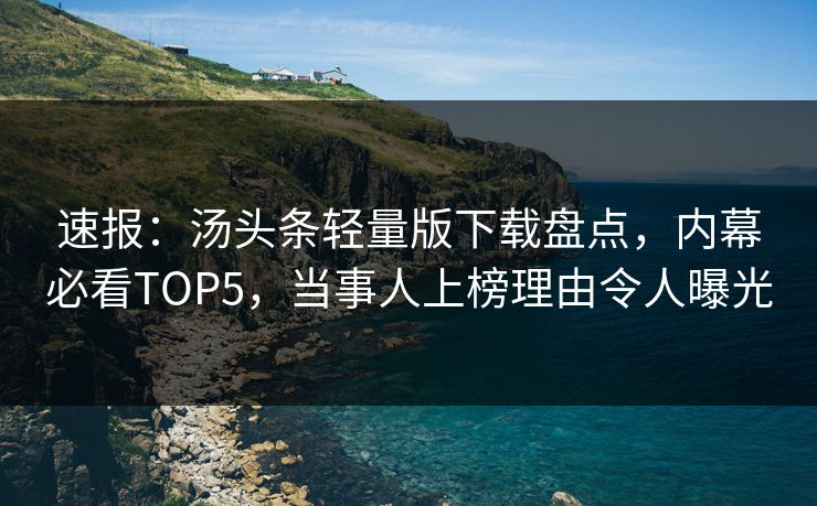 速报：汤头条轻量版下载盘点，内幕必看TOP5，当事人上榜理由令人曝光