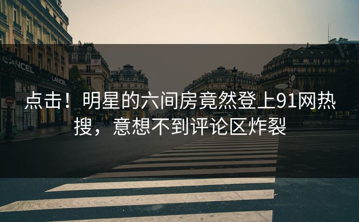 点击！明星的六间房竟然登上91网热搜，意想不到评论区炸裂