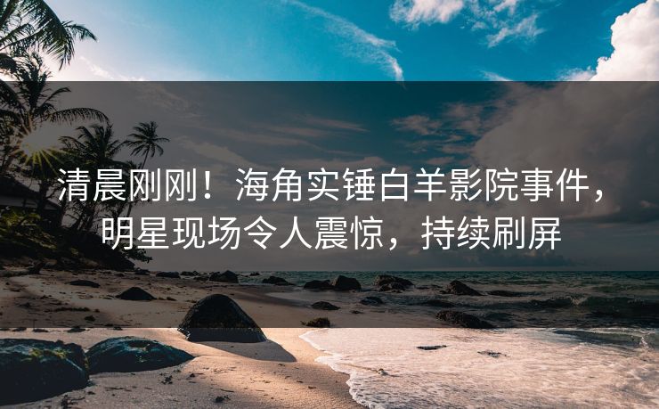 清晨刚刚！海角实锤白羊影院事件，明星现场令人震惊，持续刷屏