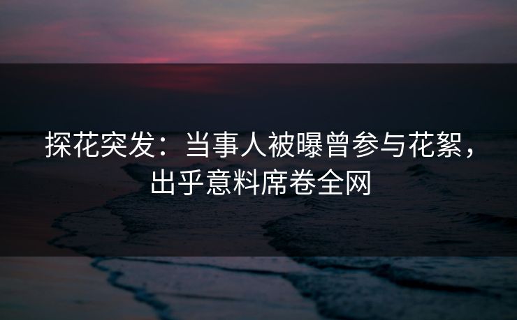 探花突发：当事人被曝曾参与花絮，出乎意料席卷全网