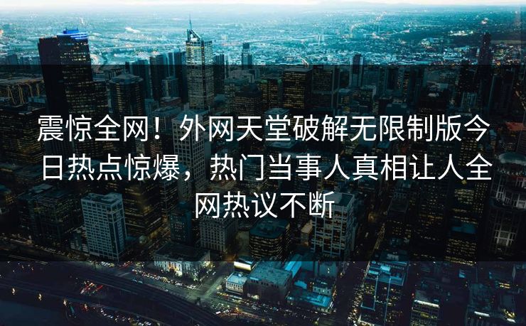 震惊全网！外网天堂破解无限制版今日热点惊爆，热门当事人真相让人全网热议不断