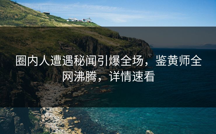 圈内人遭遇秘闻引爆全场，鉴黄师全网沸腾，详情速看