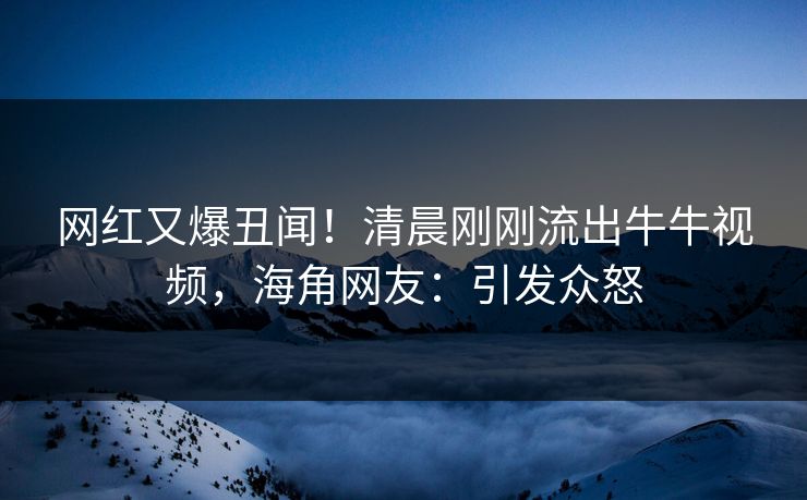网红又爆丑闻！清晨刚刚流出牛牛视频，海角网友：引发众怒