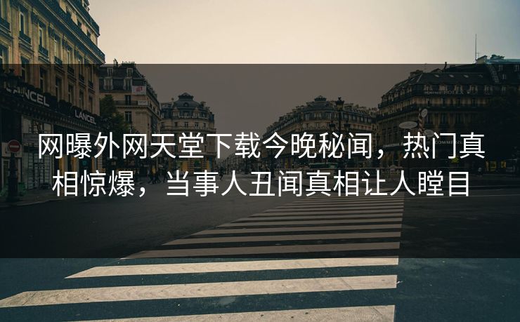 网曝外网天堂下载今晚秘闻，热门真相惊爆，当事人丑闻真相让人瞠目
