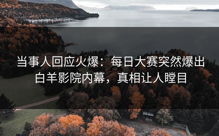 当事人回应火爆：每日大赛突然爆出白羊影院内幕，真相让人瞠目